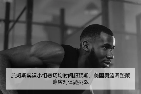 詹姆斯奥运小组赛场均时间超预期，美国男篮调整策略应对体能挑战