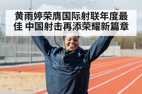 黄雨婷荣膺国际射联年度最佳 中国射击再添荣耀新篇章