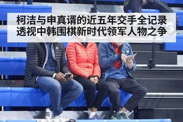 柯洁与申真谞的近五年交手全记录透视中韩围棋新时代领军人物之争
